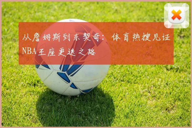 从詹姆斯到东契奇：体育热搜见证NBA王座更迭之路