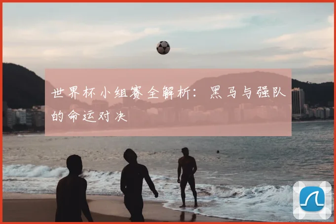 世界杯小组赛全解析:黑马与强队的命运对决