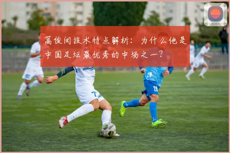 蒿俊闵技术特点解析：为什么他是中国足坛最优秀的中场之一？