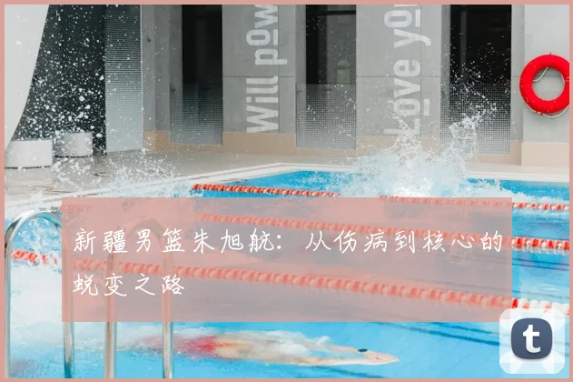 新疆男篮朱旭航:从伤病到核心的蜕变之路