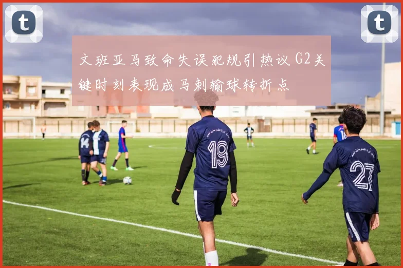 文班亚马致命失误犯规引热议 G2关键时刻表现成马刺输球转折点