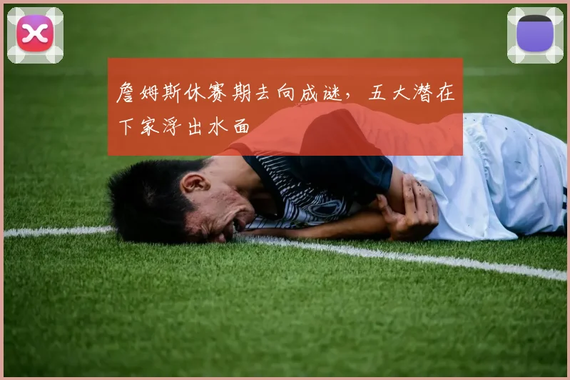 詹姆斯休赛期去向成谜，五大潜在下家浮出水面